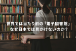 世界では当たり前の「電子図書館」なぜ日本では見かけないのか？